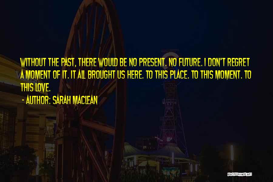 Sarah MacLean Quotes: Without The Past, There Would Be No Present. No Future. I Don't Regret A Moment Of It. It All Brought