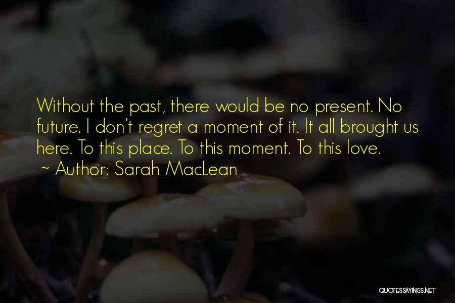 Sarah MacLean Quotes: Without The Past, There Would Be No Present. No Future. I Don't Regret A Moment Of It. It All Brought