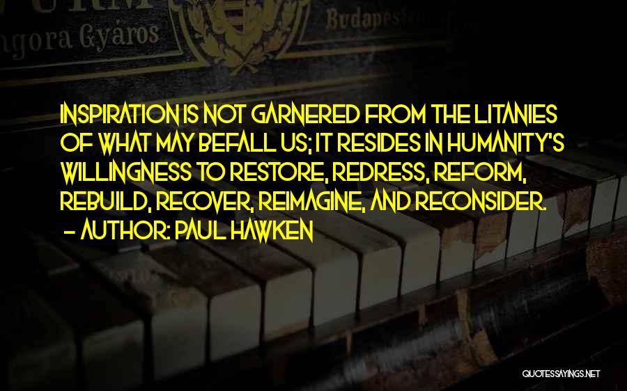 Paul Hawken Quotes: Inspiration Is Not Garnered From The Litanies Of What May Befall Us; It Resides In Humanity's Willingness To Restore, Redress,