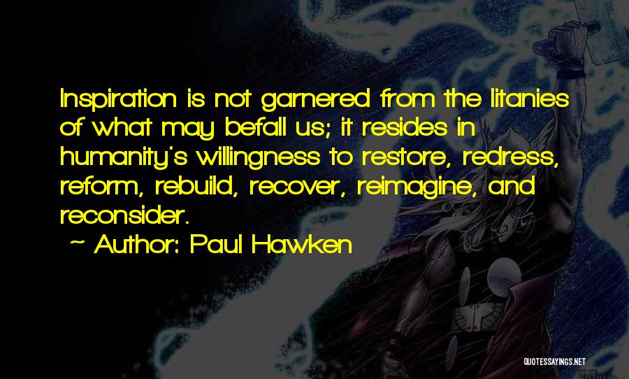 Paul Hawken Quotes: Inspiration Is Not Garnered From The Litanies Of What May Befall Us; It Resides In Humanity's Willingness To Restore, Redress,