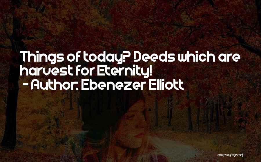 Ebenezer Elliott Quotes: Things Of Today? Deeds Which Are Harvest For Eternity!