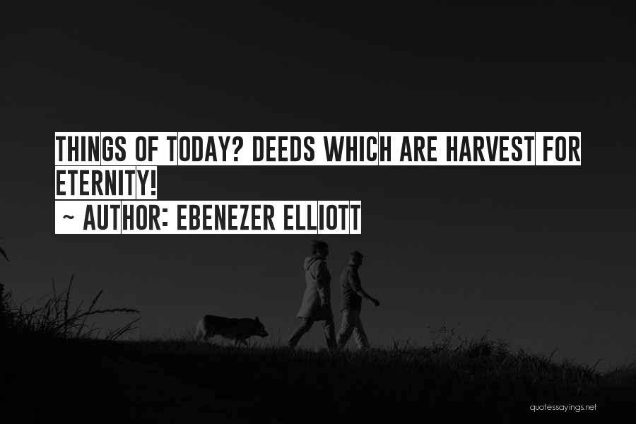 Ebenezer Elliott Quotes: Things Of Today? Deeds Which Are Harvest For Eternity!