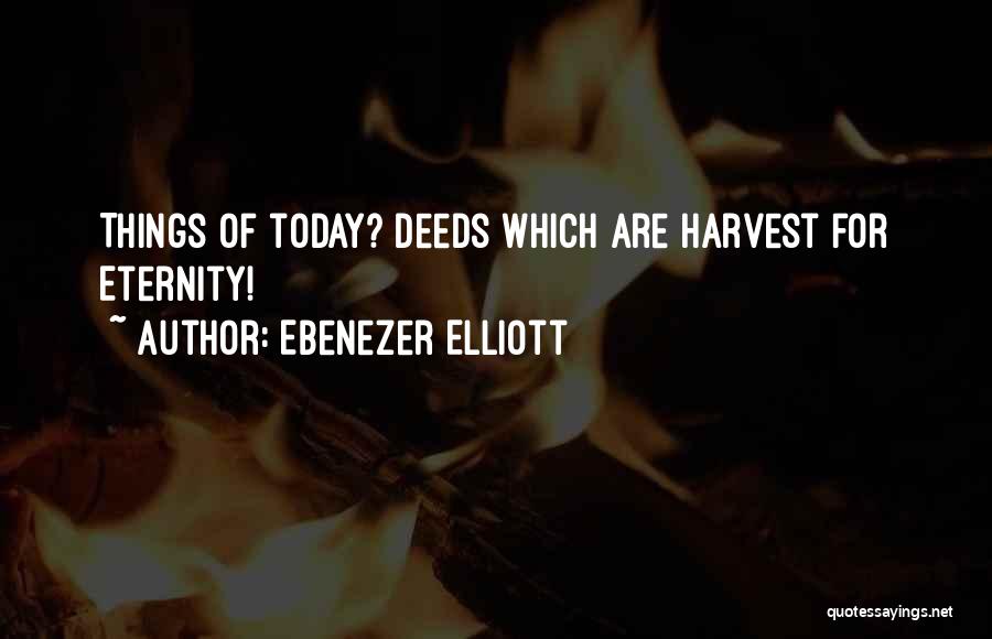 Ebenezer Elliott Quotes: Things Of Today? Deeds Which Are Harvest For Eternity!