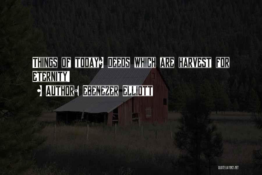 Ebenezer Elliott Quotes: Things Of Today? Deeds Which Are Harvest For Eternity!
