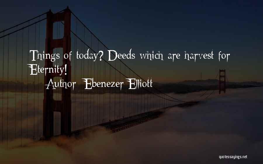 Ebenezer Elliott Quotes: Things Of Today? Deeds Which Are Harvest For Eternity!