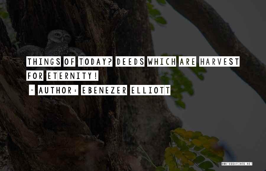 Ebenezer Elliott Quotes: Things Of Today? Deeds Which Are Harvest For Eternity!