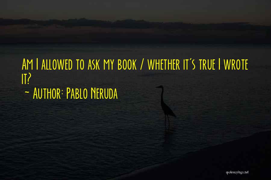Pablo Neruda Quotes: Am I Allowed To Ask My Book / Whether It's True I Wrote It?