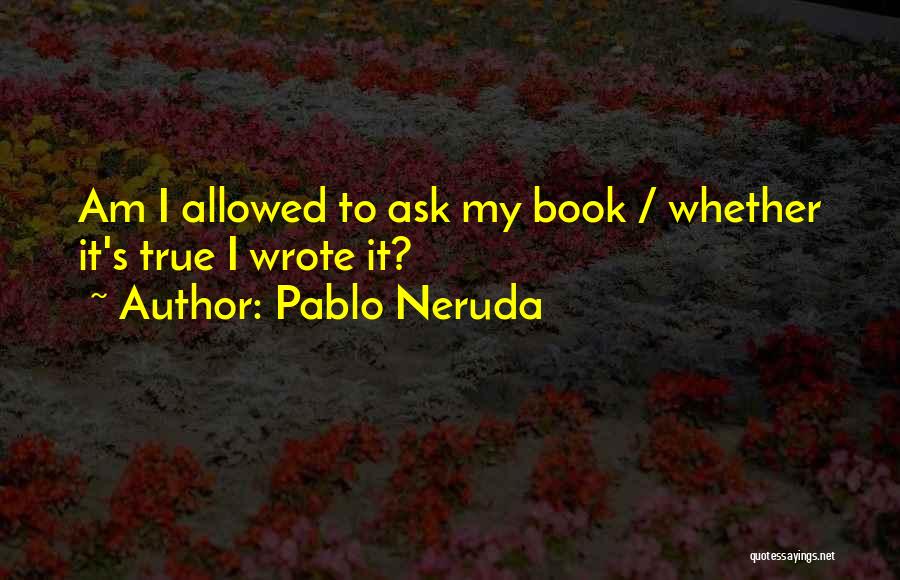 Pablo Neruda Quotes: Am I Allowed To Ask My Book / Whether It's True I Wrote It?