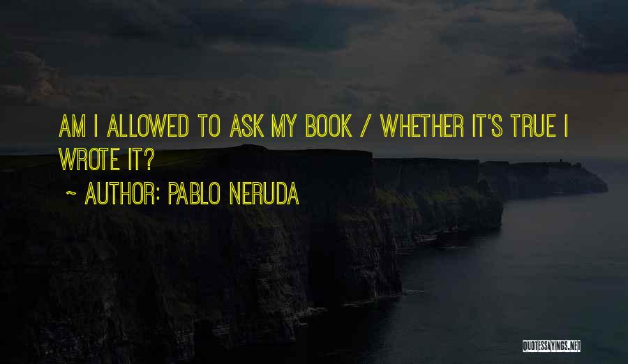 Pablo Neruda Quotes: Am I Allowed To Ask My Book / Whether It's True I Wrote It?