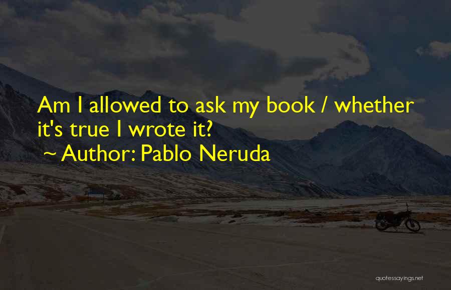 Pablo Neruda Quotes: Am I Allowed To Ask My Book / Whether It's True I Wrote It?