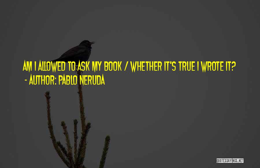 Pablo Neruda Quotes: Am I Allowed To Ask My Book / Whether It's True I Wrote It?