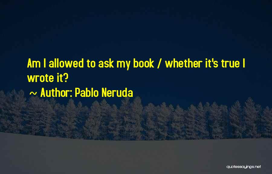 Pablo Neruda Quotes: Am I Allowed To Ask My Book / Whether It's True I Wrote It?