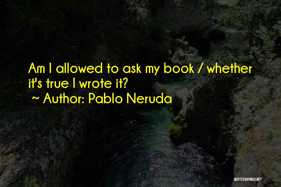 Pablo Neruda Quotes: Am I Allowed To Ask My Book / Whether It's True I Wrote It?