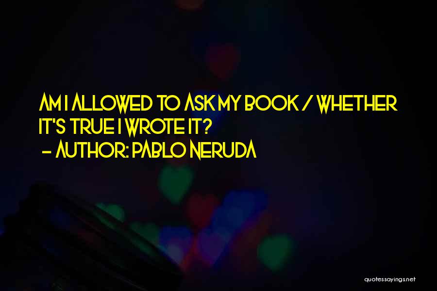 Pablo Neruda Quotes: Am I Allowed To Ask My Book / Whether It's True I Wrote It?