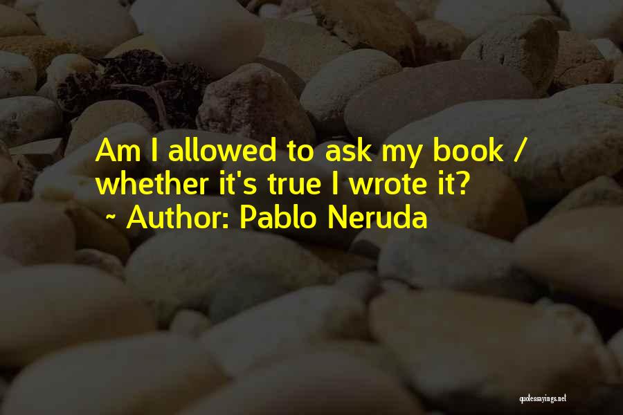 Pablo Neruda Quotes: Am I Allowed To Ask My Book / Whether It's True I Wrote It?