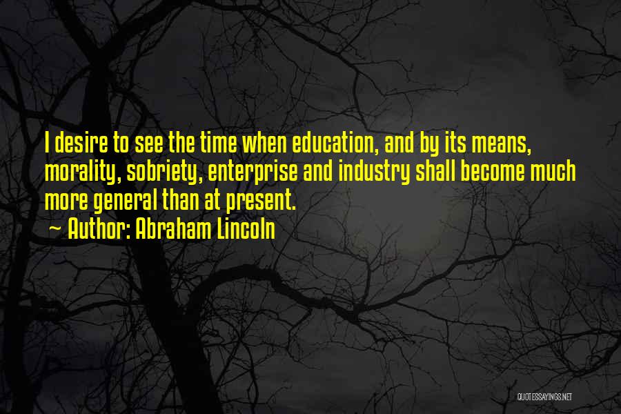 Abraham Lincoln Quotes: I Desire To See The Time When Education, And By Its Means, Morality, Sobriety, Enterprise And Industry Shall Become Much