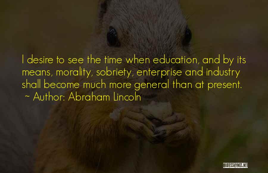 Abraham Lincoln Quotes: I Desire To See The Time When Education, And By Its Means, Morality, Sobriety, Enterprise And Industry Shall Become Much