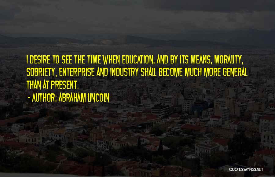 Abraham Lincoln Quotes: I Desire To See The Time When Education, And By Its Means, Morality, Sobriety, Enterprise And Industry Shall Become Much