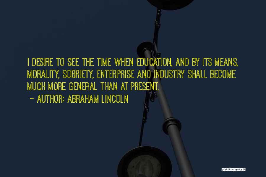Abraham Lincoln Quotes: I Desire To See The Time When Education, And By Its Means, Morality, Sobriety, Enterprise And Industry Shall Become Much