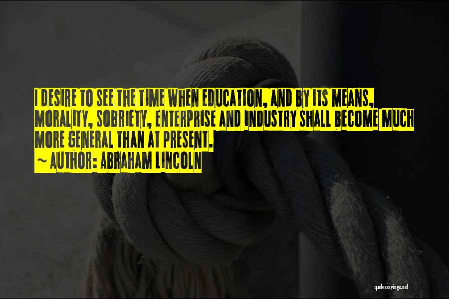 Abraham Lincoln Quotes: I Desire To See The Time When Education, And By Its Means, Morality, Sobriety, Enterprise And Industry Shall Become Much