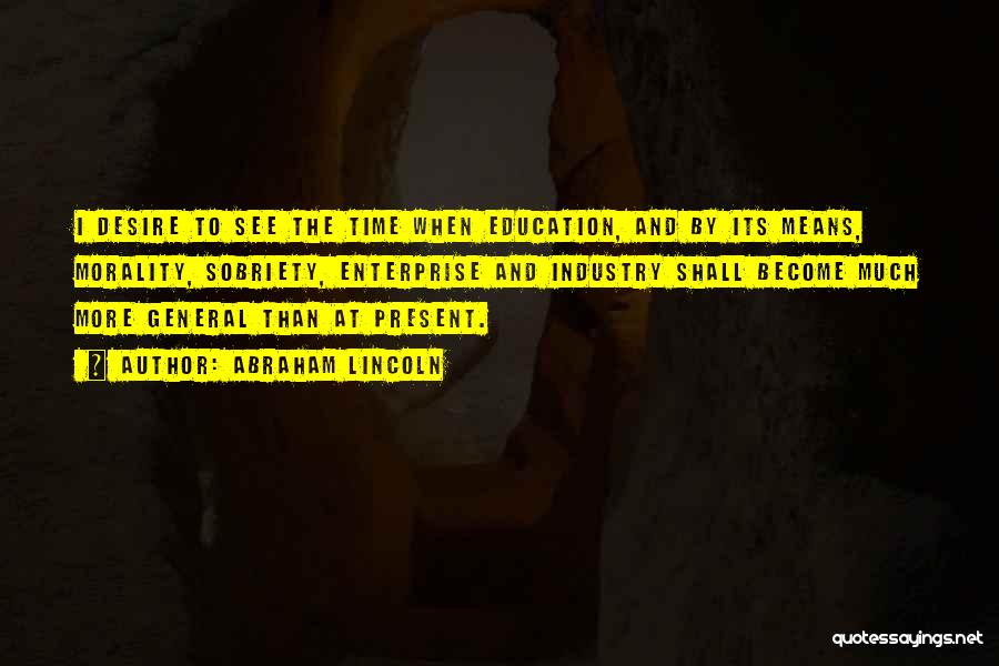Abraham Lincoln Quotes: I Desire To See The Time When Education, And By Its Means, Morality, Sobriety, Enterprise And Industry Shall Become Much