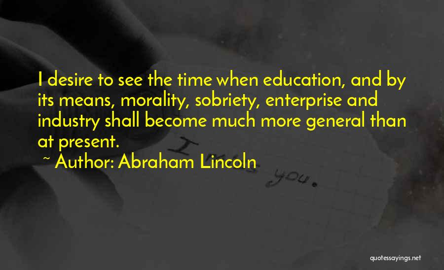 Abraham Lincoln Quotes: I Desire To See The Time When Education, And By Its Means, Morality, Sobriety, Enterprise And Industry Shall Become Much