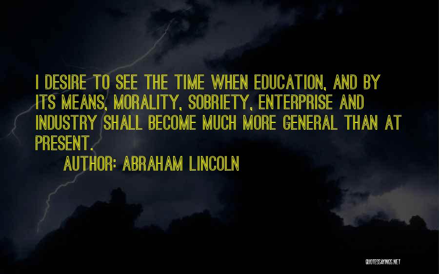 Abraham Lincoln Quotes: I Desire To See The Time When Education, And By Its Means, Morality, Sobriety, Enterprise And Industry Shall Become Much