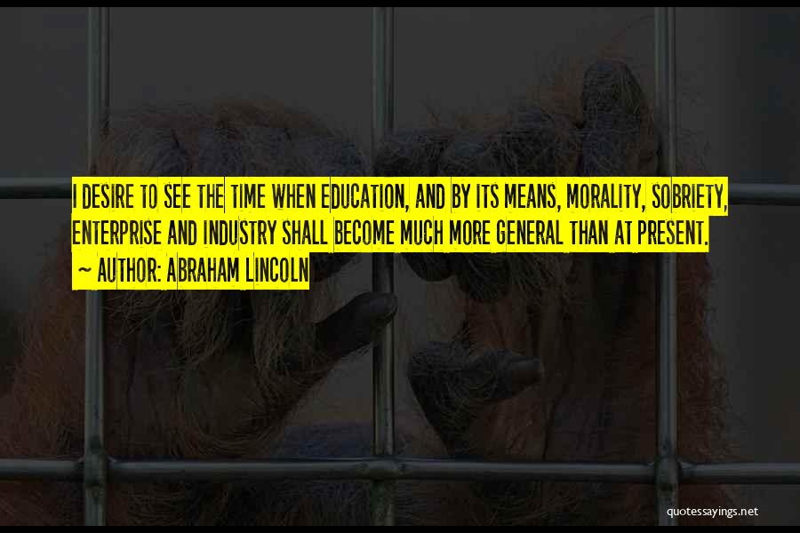 Abraham Lincoln Quotes: I Desire To See The Time When Education, And By Its Means, Morality, Sobriety, Enterprise And Industry Shall Become Much