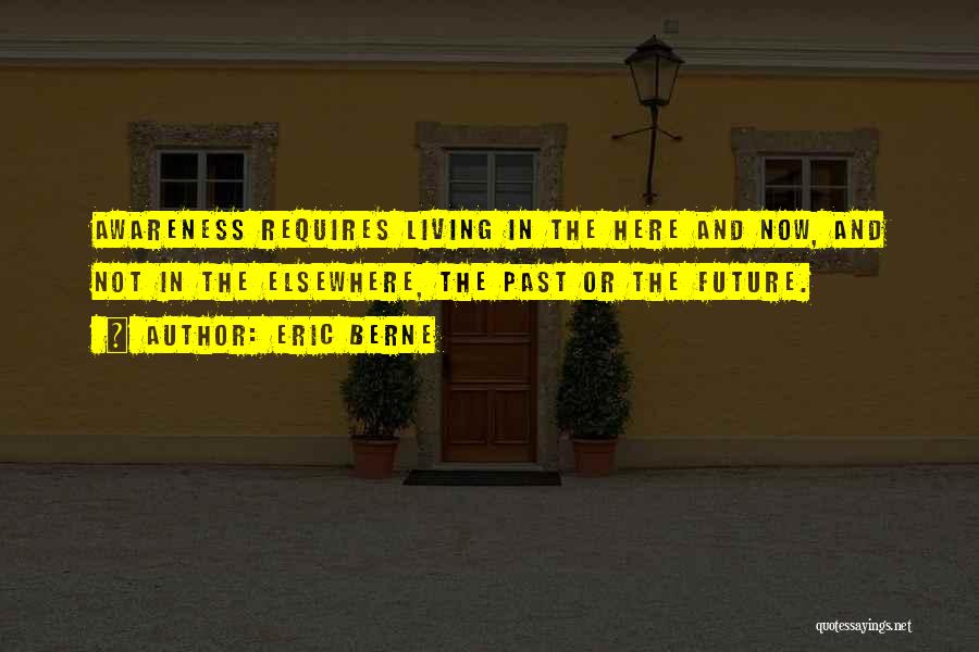 Eric Berne Quotes: Awareness Requires Living In The Here And Now, And Not In The Elsewhere, The Past Or The Future.