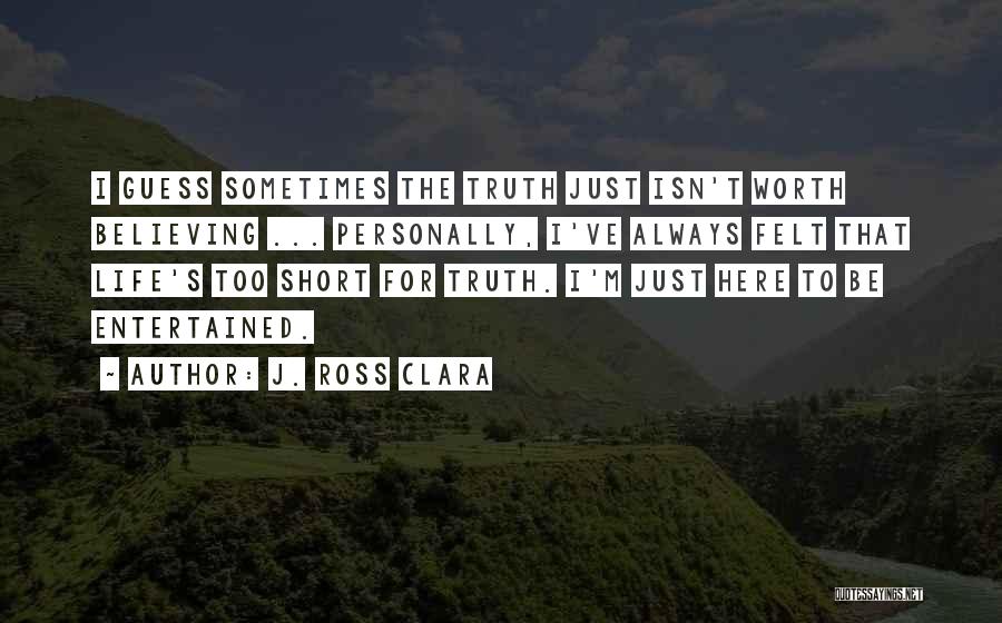 J. Ross Clara Quotes: I Guess Sometimes The Truth Just Isn't Worth Believing ... Personally, I've Always Felt That Life's Too Short For Truth.