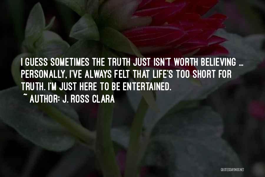 J. Ross Clara Quotes: I Guess Sometimes The Truth Just Isn't Worth Believing ... Personally, I've Always Felt That Life's Too Short For Truth.