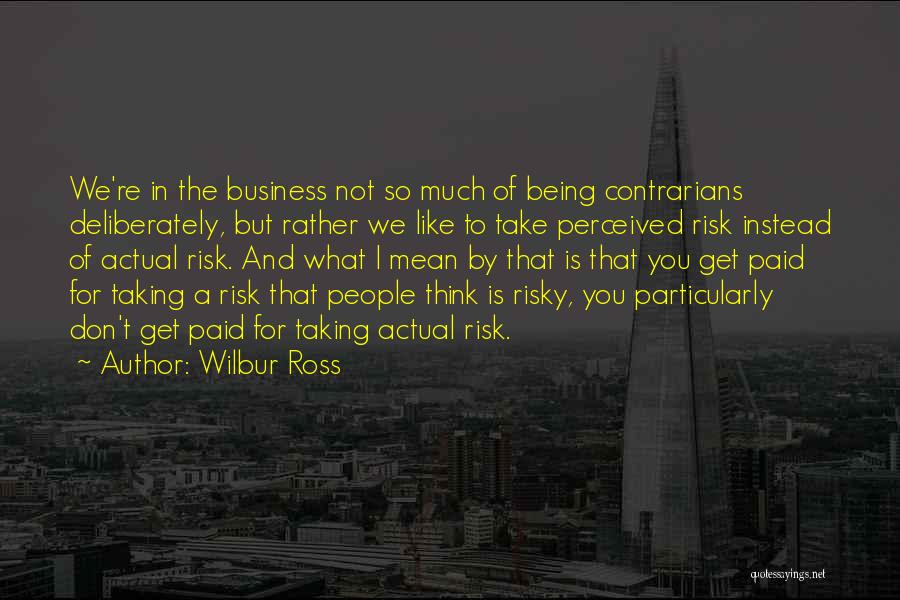 Wilbur Ross Quotes: We're In The Business Not So Much Of Being Contrarians Deliberately, But Rather We Like To Take Perceived Risk Instead