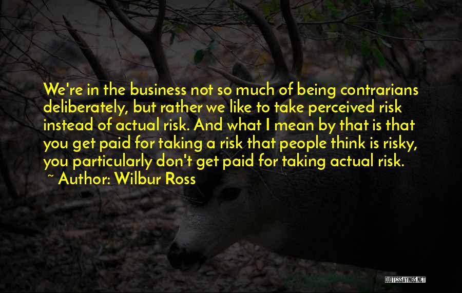 Wilbur Ross Quotes: We're In The Business Not So Much Of Being Contrarians Deliberately, But Rather We Like To Take Perceived Risk Instead