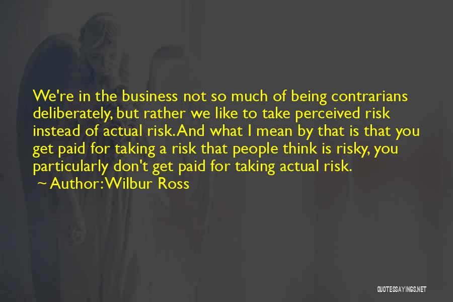 Wilbur Ross Quotes: We're In The Business Not So Much Of Being Contrarians Deliberately, But Rather We Like To Take Perceived Risk Instead