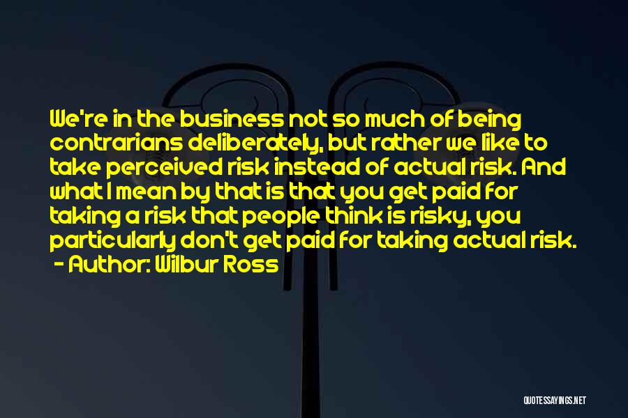 Wilbur Ross Quotes: We're In The Business Not So Much Of Being Contrarians Deliberately, But Rather We Like To Take Perceived Risk Instead