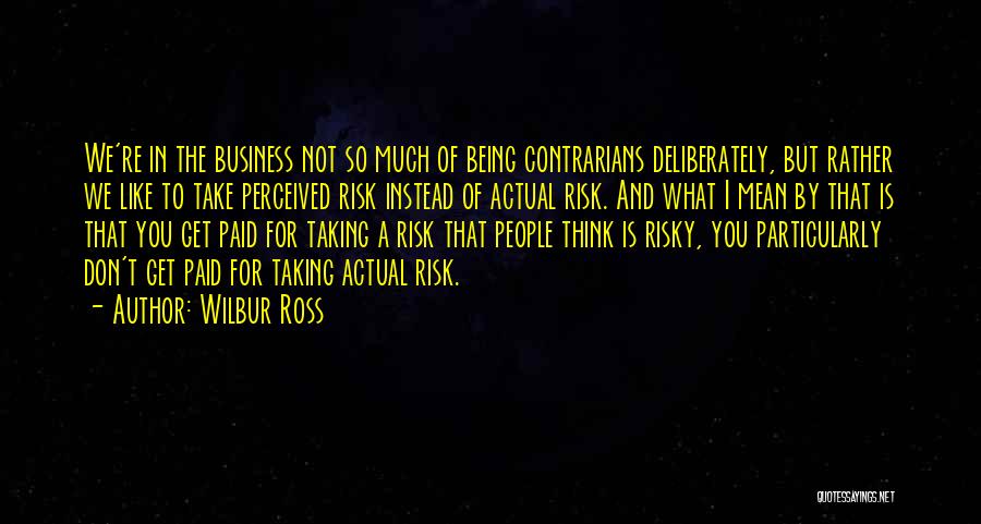 Wilbur Ross Quotes: We're In The Business Not So Much Of Being Contrarians Deliberately, But Rather We Like To Take Perceived Risk Instead