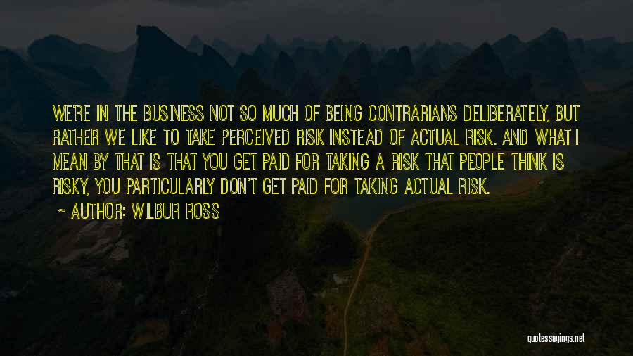 Wilbur Ross Quotes: We're In The Business Not So Much Of Being Contrarians Deliberately, But Rather We Like To Take Perceived Risk Instead