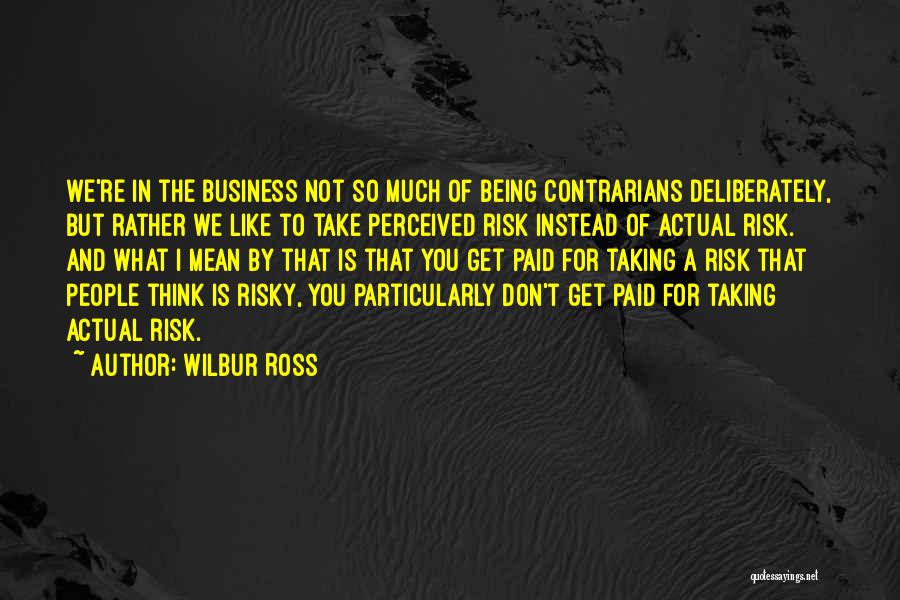 Wilbur Ross Quotes: We're In The Business Not So Much Of Being Contrarians Deliberately, But Rather We Like To Take Perceived Risk Instead