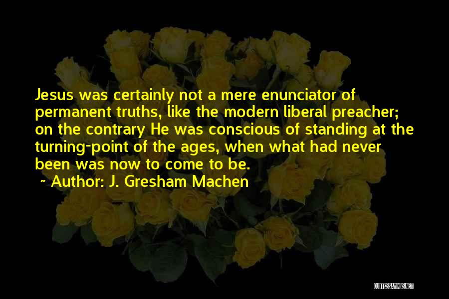 J. Gresham Machen Quotes: Jesus Was Certainly Not A Mere Enunciator Of Permanent Truths, Like The Modern Liberal Preacher; On The Contrary He Was
