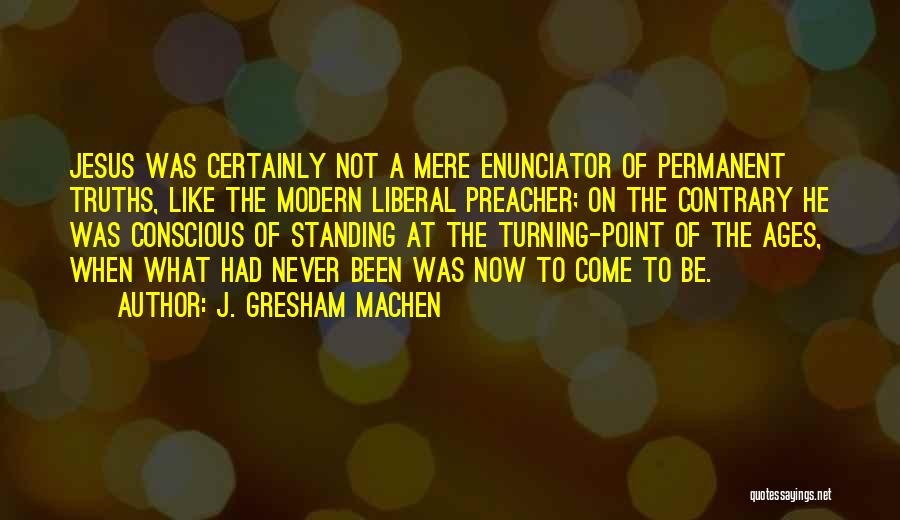 J. Gresham Machen Quotes: Jesus Was Certainly Not A Mere Enunciator Of Permanent Truths, Like The Modern Liberal Preacher; On The Contrary He Was