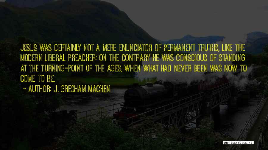 J. Gresham Machen Quotes: Jesus Was Certainly Not A Mere Enunciator Of Permanent Truths, Like The Modern Liberal Preacher; On The Contrary He Was