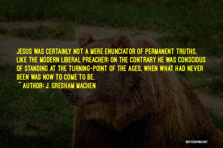 J. Gresham Machen Quotes: Jesus Was Certainly Not A Mere Enunciator Of Permanent Truths, Like The Modern Liberal Preacher; On The Contrary He Was