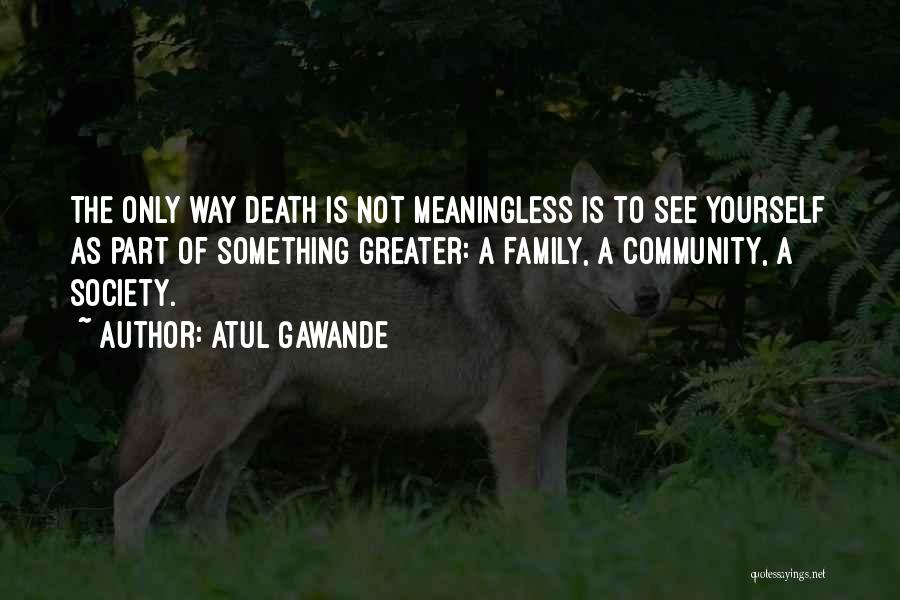 Atul Gawande Quotes: The Only Way Death Is Not Meaningless Is To See Yourself As Part Of Something Greater: A Family, A Community,