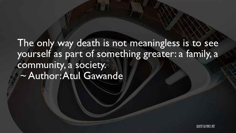 Atul Gawande Quotes: The Only Way Death Is Not Meaningless Is To See Yourself As Part Of Something Greater: A Family, A Community,