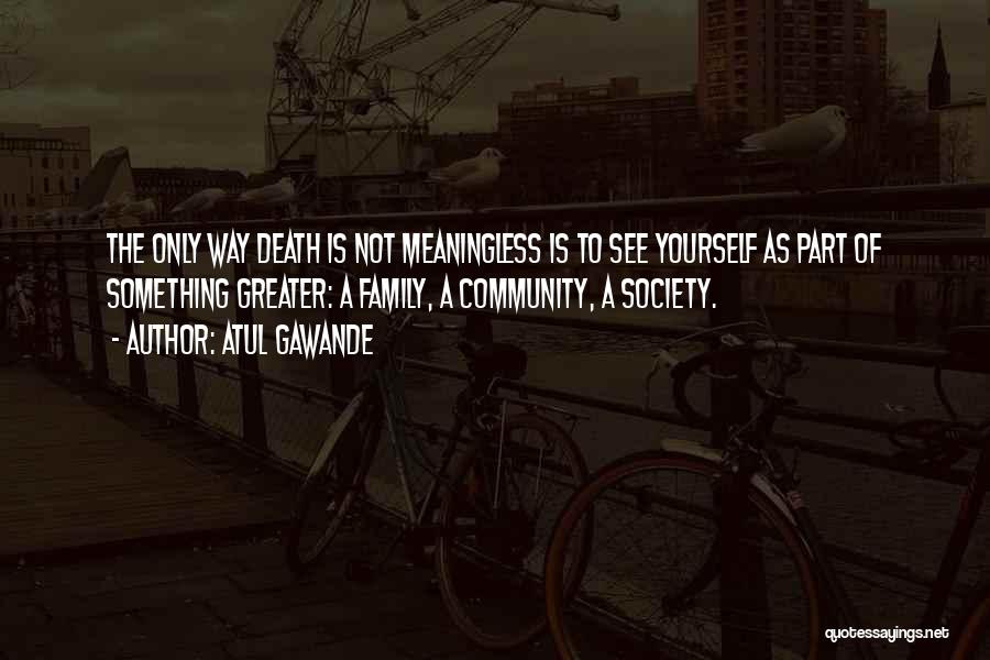 Atul Gawande Quotes: The Only Way Death Is Not Meaningless Is To See Yourself As Part Of Something Greater: A Family, A Community,