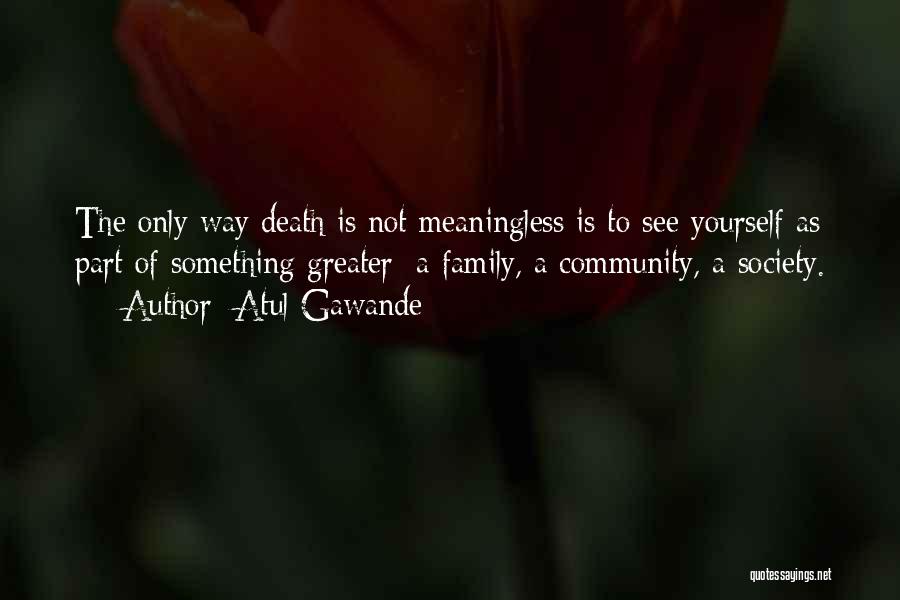 Atul Gawande Quotes: The Only Way Death Is Not Meaningless Is To See Yourself As Part Of Something Greater: A Family, A Community,