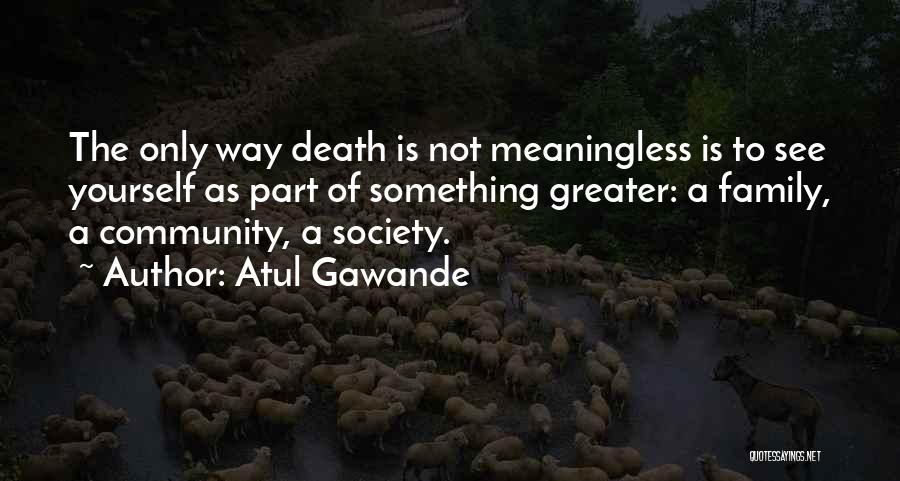 Atul Gawande Quotes: The Only Way Death Is Not Meaningless Is To See Yourself As Part Of Something Greater: A Family, A Community,