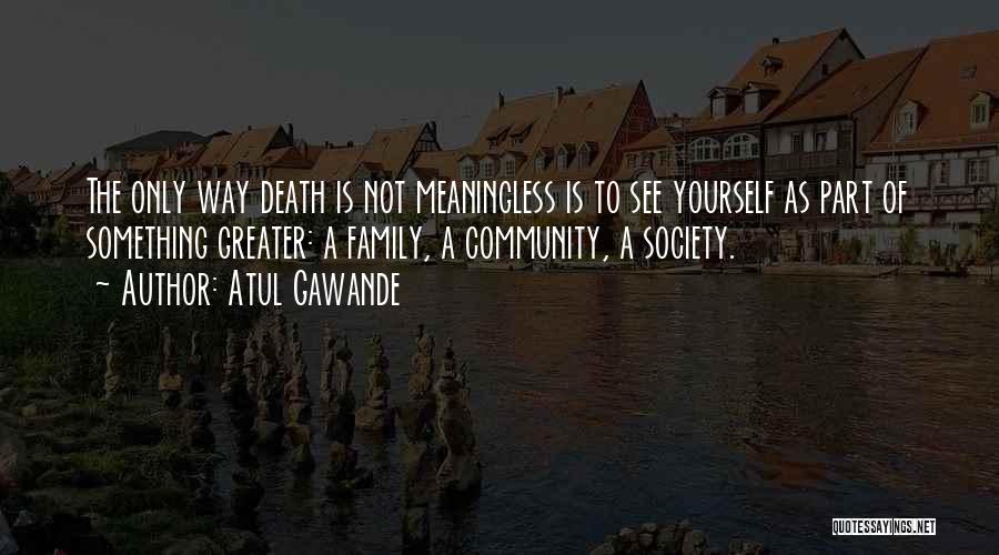 Atul Gawande Quotes: The Only Way Death Is Not Meaningless Is To See Yourself As Part Of Something Greater: A Family, A Community,