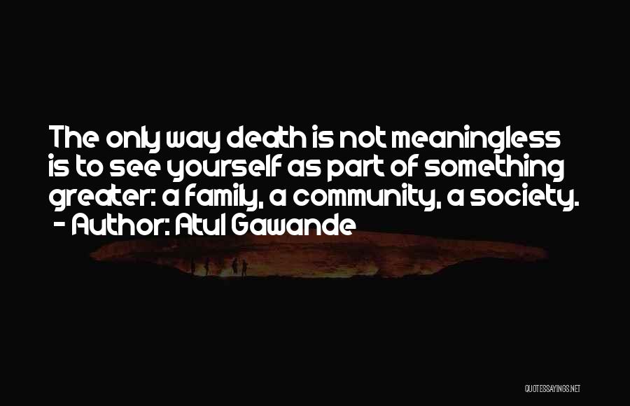 Atul Gawande Quotes: The Only Way Death Is Not Meaningless Is To See Yourself As Part Of Something Greater: A Family, A Community,