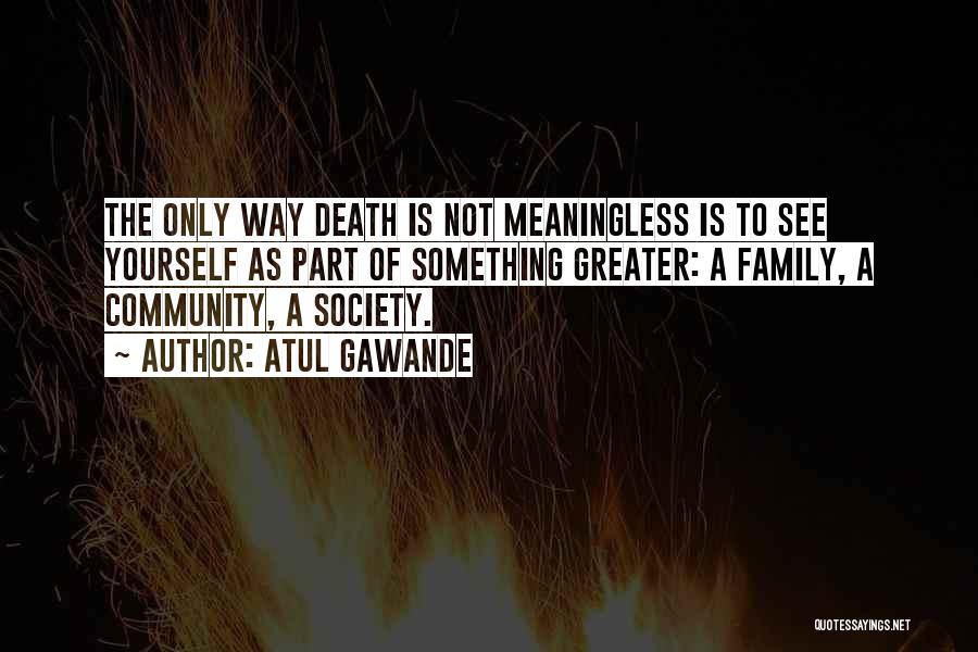 Atul Gawande Quotes: The Only Way Death Is Not Meaningless Is To See Yourself As Part Of Something Greater: A Family, A Community,